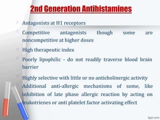 2nd Generation Antihistamines
Antagonists at H1 receptors
Competitive antagonists though some are
noncompetitive at higher doses
High therapeutic index
Poorly lipophilic - do not readily traverse blood brain
barrier
Highly selective with little or no anticholinergic activity
Additional anti-allergic mechanisms of some, like
inhibition of late phase allergic reaction by acting on
leukotrienes or anti platelet factor activating effect
 