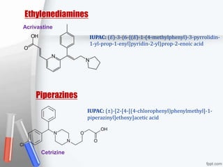 Ethylenediamines
Acrivastine
IUPAC: (E)-3-{6-[(E)-1-(4-methylphenyl)-3-pyrrolidin-
1-yl-prop-1-enyl]pyridin-2-yl}prop-2-enoic acid
Piperazines
IUPAC: (±)-[2-[4-[(4-chlorophenyl)phenylmethyl]-1-
piperazinyl]ethoxy]acetic acid
Cetrizine
 