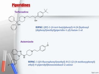 Piperidines
Terfenadine
IUPAC: (RS)-1-(4-tert-butylphenyl)-4-{4-[hydroxyl
(diphenyl)methyl]piperidin-1-yl}-butan-1-ol
Astemizole
IUPAC: 1-[(4-fluorophenyl)methyl]-N-[1-[2-(4-methoxyphenyl)
ethyl]-4-piperidyl]benzoimidazol-2-amine
 