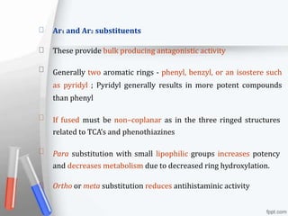 Ar1 and Ar2 substituents
These provide bulk producing antagonistic activity
Generally two aromatic rings - phenyl, benzyl, or an isostere such
as pyridyl ; Pyridyl generally results in more potent compounds
than phenyl
If fused must be non–coplanar as in the three ringed structures
related to TCA’s and phenothiazines
Para substitution with small lipophilic groups increases potency
and decreases metabolism due to decreased ring hydroxylation.
Ortho or meta substitution reduces antihistaminic activity
 