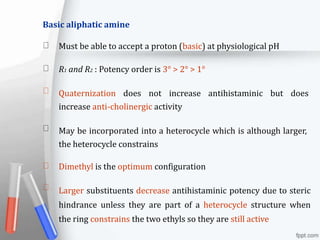 Basic aliphatic amine
Must be able to accept a proton (basic) at physiological pH
R1 and R2 : Potency order is 3° > 2° > 1°
Quaternization does not increase antihistaminic but does
increase anti-cholinergic activity
May be incorporated into a heterocycle which is although larger,
the heterocycle constrains
Dimethyl is the optimum configuration
Larger substituents decrease antihistaminic potency due to steric
hindrance unless they are part of a heterocycle structure when
the ring constrains the two ethyls so they are still active
 