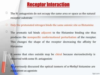 Receptor Interaction
The H1 antagonists do not occupy the same area or space as the natural
receptor substrate
Only the protonated nitrogen binds the same anionic site as Histamine
The aromatic tail binds adjacent to the Histamine binding site thus
produces the nonspecific conformational perturbation of the receptor.
This changes the shape of the receptor decreasing the affinity for
Histamine
It seems that sites outside may be chiral because steroselectivity is
observed with some H1 antagonists
As previously discussed the optical isomers of α-Methyl histamine are
equipotent as agonists
 