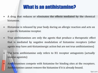 What is an antihistamine?
• A drug that reduces or eliminates the effects mediated by the chemical
histamine.
• Histamine is released by your body during an allergic reaction and acts on
a specific histamine receptor.
• True antihistamines are only the agents that produce a therapeutic effect
that is mediated by negative modulation of histamine receptors (other
agents may have anti-histaminergic action but are not true antihistamines)
• The term antihistamine only refers to H1 receptor antagonists (actually
inverse agonists)
• Antihistamines compete with histamine for binding sites at the receptors.
Antihistamine cannot remove the histamine if it is already bound.
 