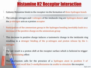 Histamine H2 Receptor Interaction
Cationic Histamine binds to the receptor via the formation of three hydrogen bonds
The cationic nitrogen and t–nitrogen of the imidazole ring are hydrogen donors and
the p–nitrogen acts as a proton acceptor
Participation of the ammonium group in the hydrogen bonding inevitably leads to a
decrease of the positive charge on the ammonium group
This decrease in positive charge induces a tautomeric change in the imidazole ring
resulting in a stronger binding of the p–nitrogen and proton release by the t–
nitrogen
The net result is a proton shift at the receptor surface which is believed to trigger
the H2 stimulating effect
This mechanism calls for the presence of a hydrogen atom in position 3 of
histamine, and recall that 3–methylhistamine is unable to stimulate the receptor.
 