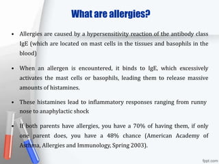 What are allergies?
• Allergies are caused by a hypersensitivity reaction of the antibody class
IgE (which are located on mast cells in the tissues and basophils in the
blood)
• When an allergen is encountered, it binds to IgE, which excessively
activates the mast cells or basophils, leading them to release massive
amounts of histamines.
• These histamines lead to inflammatory responses ranging from runny
nose to anaphylactic shock
• If both parents have allergies, you have a 70% of having them, if only
one parent does, you have a 48% chance (American Academy of
Asthma, Allergies and Immunology, Spring 2003).
 