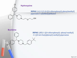 Buclizine
Hydroxyzine
IUPAC: (RS)-1-[(4-chlorophenyl)- phenyl-methyl]
-4- [(4-tert-butylphenyl) methyl] piperazine
IUPAC: (±)-2-(2-{4-[(4-chlorophenyl)-phenylmethyl]
piperazin-1-yl}ethoxy)ethanol
 