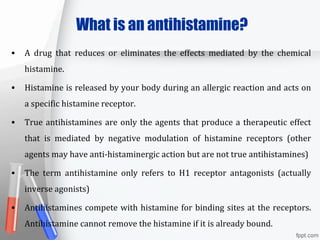 What is an antihistamine?
• A drug that reduces or eliminates the effects mediated by the chemical
histamine.
• Histamine is released by your body during an allergic reaction and acts on
a specific histamine receptor.
• True antihistamines are only the agents that produce a therapeutic effect
that is mediated by negative modulation of histamine receptors (other
agents may have anti-histaminergic action but are not true antihistamines)
• The term antihistamine only refers to H1 receptor antagonists (actually
inverse agonists)
• Antihistamines compete with histamine for binding sites at the receptors.
Antihistamine cannot remove the histamine if it is already bound.
 