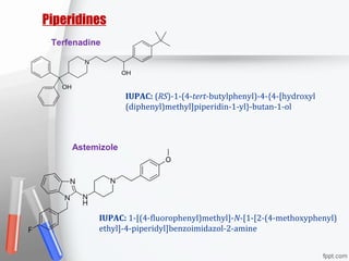 Piperidines
Terfenadine
Astemizole
IUPAC: (RS)-1-(4-tert-butylphenyl)-4-{4-[hydroxyl
(diphenyl)methyl]piperidin-1-yl}-butan-1-ol
IUPAC: 1-[(4-fluorophenyl)methyl]-N-[1-[2-(4-methoxyphenyl)
ethyl]-4-piperidyl]benzoimidazol-2-amine
 