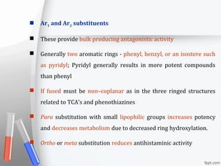  Ar1 and Ar2 substituents
 These provide bulk producing antagonistic activity
 Generally two aromatic rings - phenyl, benzyl, or an isostere such
as pyridyl; Pyridyl generally results in more potent compounds
than phenyl
 If fused must be non–coplanar as in the three ringed structures
related to TCA’s and phenothiazines
 Para substitution with small lipophilic groups increases potency
and decreases metabolism due to decreased ring hydroxylation.
 Ortho or meta substitution reduces antihistaminic activity
 
