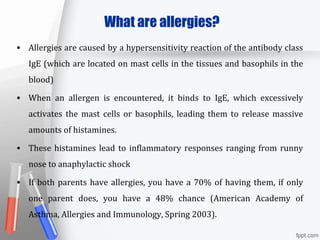 What are allergies?
• Allergies are caused by a hypersensitivity reaction of the antibody class
IgE (which are located on mast cells in the tissues and basophils in the
blood)
• When an allergen is encountered, it binds to IgE, which excessively
activates the mast cells or basophils, leading them to release massive
amounts of histamines.
• These histamines lead to inflammatory responses ranging from runny
nose to anaphylactic shock
• If both parents have allergies, you have a 70% of having them, if only
one parent does, you have a 48% chance (American Academy of
Asthma, Allergies and Immunology, Spring 2003).
 