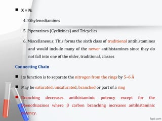  X = N:
4. Ethylenediamines
5. Piperazines (Cyclizines) and Tricyclics
6. Miscellaneous: This forms the sixth class of traditional antihistamines
and would include many of the newer antihistamines since they do
not fall into one of the older, traditional, classes
Connecting Chain
 Its function is to separate the nitrogen from the rings by 5–6 Å
 May be saturated, unsaturated, branched or part of a ring
 Branching decreases antihistaminic potency except for the
phenothiazines where β carbon branching increases antihistaminic
potency.
 