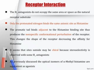 The H1 antagonists do not occupy the same area or space as the natural
receptor substrate
 Only the protonated nitrogen binds the same anionic site as Histamine
 The aromatic tail binds adjacent to the Histamine binding site thus
produces the nonspecific conformational perturbation of the receptor.
This changes the shape of the receptor decreasing the affinity for
Histamine
 It seems that sites outside may be chiral because steroselectivity is
observed with some H1 antagonists
 As previously discussed the optical isomers of α-Methyl histamine are
equipotent as agonists
Receptor Interaction
 