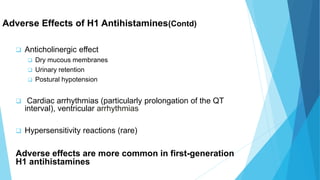 Adverse Effects of H1 Antihistamines(Contd)
 Anticholinergic effect
 Dry mucous membranes
 Urinary retention
 Postural hypotension
 Cardiac arrhythmias (particularly prolongation of the QT
interval), ventricular arrhythmias
 Hypersensitivity reactions (rare)
Adverse effects are more common in first-generation
H1 antihistamines
 
