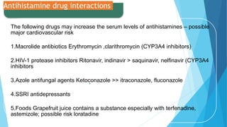 .
Antihistamine drug interactions
The following drugs may increase the serum levels of antihistamines – possible
major cardiovascular risk
1.Macrolide antibiotics Erythromycin ,clarithromycin (CYP3A4 inhibitors)
2.HIV-1 protease inhibitors Ritonavir, indinavir > saquinavir, nelfinavir (CYP3A4
inhibitors
3.Azole antifungal agents Ketoconazole >> itraconazole, fluconazole
4.SSRI antidepressants
5.Foods Grapefruit juice contains a substance especially with terfenadine,
astemizole; possible risk loratadine
 