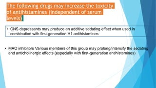 The following drugs may increase the toxicity
of antihistamines (independent of serum
levels)
• CNS depressants may produce an additive sedating effect when used in
combination with first-generation H1 antihistamines
• MAO inhibitors Various members of this group may prolong/intensify the sedating
and anticholinergic effects (especially with first-generation antihistamines)
 