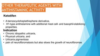 OTHER THERAPEUTIC AGENTS WITH
ANTIHISTAMINIC ACTIVITY
Ketotifen
• A benzocycloheptathiophene derivative,
• H1-type antihistamine with additional mast cell- and basophil-stabilizing
properties.
Indication
• Chronic idiopathic urticaria,
• Physical urticaria, and
• Urticaria pigmentosa
• pain of neurofibromatosis but also slows the growth of neurofibromas
 