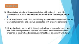 DOXEPIN
 Doxepin is a tricyclic antidepressant drug with potent H1- and H2-
antihistamine activity. 800 times more potent than diphenhydramine.
 Oral doxepin has been used successfully in the treatment of refractory CIU,
physical urticarials, and pruritus associated with systemic conditions
 Doxepin should not be administered topically or systemically concurrently
with other antidepressants. Doxepin should not be administered in the
presence of severe heart disease, and should not be abruptly withdrawn.
 