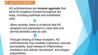 H2 ANTIHISTAMINES
H2 antihistamines are inverse agonists that
bind H2 receptors located throughout the
body, including epithelial and endothelial
cells.
More recently, there is evidence that H2
receptors are expressed on mast cells and
dermal dendritic cells as well.
Through binding of these receptors, H2
antihistamines may mediate cutaneous vascular
permeability, local release of inflammatory
mediators and cellular recruitment, and antigen
presentation,
 