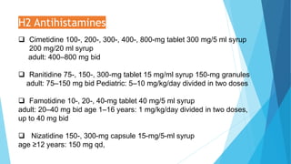 H2 Antihistamines
 Cimetidine 100-, 200-, 300-, 400-, 800-mg tablet 300 mg/5 ml syrup
200 mg/20 ml syrup
adult: 400–800 mg bid
 Ranitidine 75-, 150-, 300-mg tablet 15 mg/ml syrup 150-mg granules
adult: 75–150 mg bid Pediatric: 5–10 mg/kg/day divided in two doses
 Famotidine 10-, 20-, 40-mg tablet 40 mg/5 ml syrup
adult: 20–40 mg bid age 1–16 years: 1 mg/kg/day divided in two doses,
up to 40 mg bid
 Nizatidine 150-, 300-mg capsule 15-mg/5-ml syrup
age ≥12 years: 150 mg qd,
 