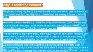 Why is ranitidine banned?
Bangladesh’s drug regulatory authority issued a ban on sales of popular heartburn
drug ranitidine while it investigates a potential cancer-causing substance in the
drug.
The move comes after the U.S. Food and Drug Administration (FDA) warned that
some of the pills contained small amounts N-nitrosodimethylamine (NDMA), which
the regulator says is a “probable human carcinogen.
“We have banned the import of raw materials, production and sale of ranitidine until
further notice,” said Khandaker Sagir Ahmed, a director of Bangladesh’s drug
regulatory authority, adding that the decision was taken a precautionary measure.
Drug manufacturers across the world have begun recalling the widely taken
heartburn drug, which is sold under the trade name Zantac among others, while the
FDA and European drug regulators review whether low levels of NDMA in ranitidine
 