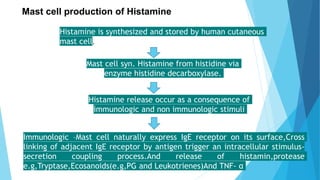 Mast cell production of Histamine
Histamine is synthesized and stored by human cutaneous
mast cell.
Mast cell syn. Histamine from histidine via
enzyme histidine decarboxylase.
Histamine release occur as a consequence of
immunologic and non immunologic stimuli
Immunologic –Mast cell naturally express IgE receptor on its surface,Cross
linking of adjacent IgE receptor by antigen trigger an intracellular stimulus-
secretion coupling process.And release of histamin,protease
e.g,Tryptase,Ecosanoids(e.g,PG and Leukotrienes)And TNF- α
 