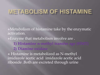 Metabolism of histamine take by the enzymatic
activation.
Enzyme that metabolism involve are .
1) Histamine n-methyl transfer age (HMT)
2) Diamine oxidase
 Histamine is metabolized as N-methyl
imidazole acetic acid imidazole acetic acid
riboside .Both are excreted through urine
 