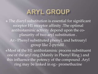  The diaryl substitution is essential for significant
receptor H1 receptor affinity .The optimal
antihistaminic activity depend upon the co-
planarity of two aryl substitution .
Ar:- Phenyl substituted phenyl, and hetroaryl
group like 2-pyridil .
Most of the H1 antihistaminic process substituent
one of the aryl ring (Mainly in Phenyl Ring ) and
this influence the potency of the compound .Aryl
ring may be linked in eg:- promethazine
 