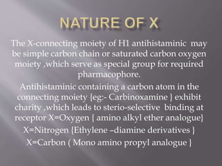 The X-connecting moiety of H1 antihistaminic may
be simple carbon chain or saturated carbon oxygen
moiety ,which serve as special group for required
pharmacophore.
Antihistaminic containing a carbon atom in the
connecting moiety {eg:- Carbinoxamine } exhibit
charity ,which leads to sterio-selective binding at
receptor X=Oxygen { amino alkyl ether analogue}
X=Nitrogen {Ethylene –diamine derivatives }
X=Carbon ( Mono amino propyl analogue }
 