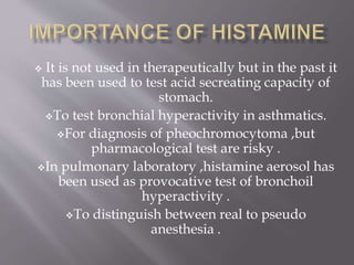  It is not used in therapeutically but in the past it
has been used to test acid secreating capacity of
stomach.
To test bronchial hyperactivity in asthmatics.
For diagnosis of pheochromocytoma ,but
pharmacological test are risky .
In pulmonary laboratory ,histamine aerosol has
been used as provocative test of bronchoil
hyperactivity .
To distinguish between real to pseudo
anesthesia .
 