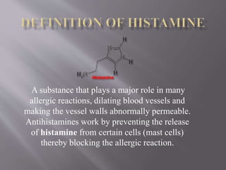 A substance that plays a major role in many
allergic reactions, dilating blood vessels and
making the vessel walls abnormally permeable.
Antihistamines work by preventing the release
of histamine from certain cells (mast cells)
thereby blocking the allergic reaction.
 