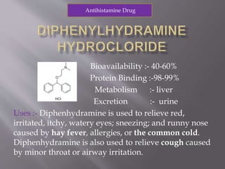 Bioavailability :- 40-60%
Protein Binding :-98-99%
Metabolism :- liver
Excretion :- urine
Uses :- Diphenhydramine is used to relieve red,
irritated, itchy, watery eyes; sneezing; and runny nose
caused by hay fever, allergies, or the common cold.
Diphenhydramine is also used to relieve cough caused
by minor throat or airway irritation.
Antihistamine Drug
 