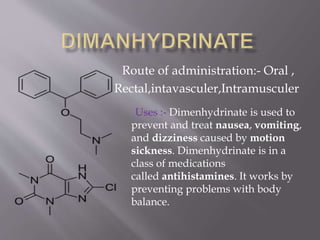 Route of administration:- Oral ,
Rectal,intavasculer,Intramusculer
Uses :- Dimenhydrinate is used to
prevent and treat nausea, vomiting,
and dizziness caused by motion
sickness. Dimenhydrinate is in a
class of medications
called antihistamines. It works by
preventing problems with body
balance.
 
