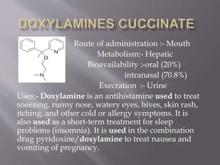 Route of administration :- Mouth
Metabolism:- Hepatic
Bioavailability :-oral (20%)
intranasal (70.8%)
Execration :- Urine
Uses:- Doxylamine is an antihistamine used to treat
sneezing, runny nose, watery eyes, hives, skin rash,
itching, and other cold or allergy symptoms. It is
also used as a short-term treatment for sleep
problems (insomnia). It is used in the combination
drug pyridoxine/doxylamine to treat nausea and
vomiting of pregnancy.
 