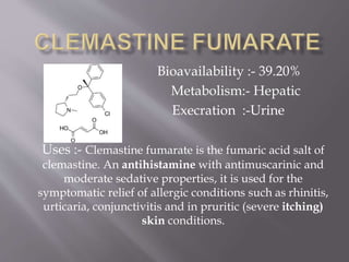 Bioavailability :- 39.20%
Metabolism:- Hepatic
Execration :-Urine
Uses :- Clemastine fumarate is the fumaric acid salt of
clemastine. An antihistamine with antimuscarinic and
moderate sedative properties, it is used for the
symptomatic relief of allergic conditions such as rhinitis,
urticaria, conjunctivitis and in pruritic (severe itching)
skin conditions.
 