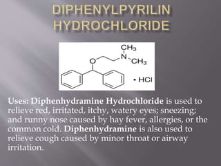 Uses: Diphenhydramine Hydrochloride is used to
relieve red, irritated, itchy, watery eyes; sneezing;
and runny nose caused by hay fever, allergies, or the
common cold. Diphenhydramine is also used to
relieve cough caused by minor throat or airway
irritation.
 