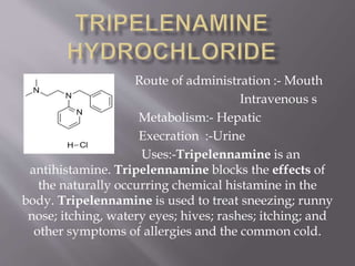 Route of administration :- Mouth
Intravenous s
Metabolism:- Hepatic
Execration :-Urine
Uses:-Tripelennamine is an
antihistamine. Tripelennamine blocks the effects of
the naturally occurring chemical histamine in the
body. Tripelennamine is used to treat sneezing; runny
nose; itching, watery eyes; hives; rashes; itching; and
other symptoms of allergies and the common cold.
 