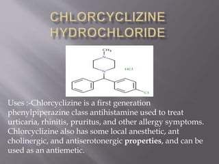 Uses :-Chlorcyclizine is a first generation
phenylpiperazine class antihistamine used to treat
urticaria, rhinitis, pruritus, and other allergy symptoms.
Chlorcyclizine also has some local anesthetic, ant
cholinergic, and antiserotonergic properties, and can be
used as an antiemetic.
 