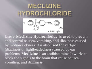 Uses :- Meclizine Hydrochloride is used to prevent
and control nausea, vomiting, and dizziness caused
by motion sickness. It is also used for vertigo
(dizziness or lightheadedness) caused by ear
problems. Meclizine is an antihistamine. It works to
block the signals to the brain that cause nausea,
vomiting, and dizziness.
 