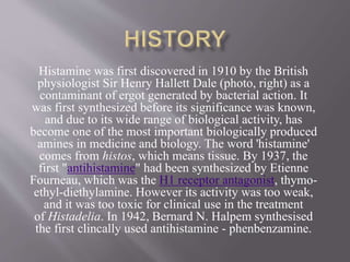 Histamine was first discovered in 1910 by the British
physiologist Sir Henry Hallett Dale (photo, right) as a
contaminant of ergot generated by bacterial action. It
was first synthesized before its significance was known,
and due to its wide range of biological activity, has
become one of the most important biologically produced
amines in medicine and biology. The word 'histamine'
comes from histos, which means tissue. By 1937, the
first "antihistamine" had been synthesized by Etienne
Fourneau, which was the H1 receptor antagonist, thymo-
ethyl-diethylamine. However its activity was too weak,
and it was too toxic for clinical use in the treatment
of Histadelia. In 1942, Bernard N. Halpem synthesised
the first clincally used antihistamine - phenbenzamine.
 