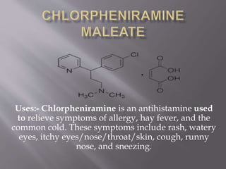 Uses:- Chlorpheniramine is an antihistamine used
to relieve symptoms of allergy, hay fever, and the
common cold. These symptoms include rash, watery
eyes, itchy eyes/nose/throat/skin, cough, runny
nose, and sneezing.
 