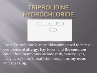 Uses:-Triprolidine is an antihistamine used to relieve
symptoms of allergy, hay fever, and the common
cold. These symptoms include rash, watery eyes,
itchy eyes/nose/throat/skin, cough, runny nose,
and sneezing.
 