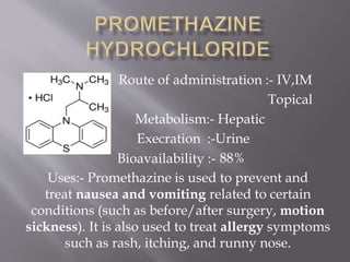 Route of administration :- IV,IM
Topical
Metabolism:- Hepatic
Execration :-Urine
88%
Uses:- Promethazine is used to prevent and
treat nausea and vomiting related to certain
conditions (such as before/after surgery, motion
sickness). It is also used to treat allergy symptoms
such as rash, itching, and runny nose.
Bioavailability :-
 