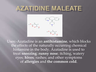 Uses:-Azatadine is an antihistamine, which blocks
the effects of the naturally occurring chemical
histamine in the body. Azatadine is used to
treat sneezing; runny nose; itching, watery
eyes; hives; rashes; and other symptoms
of allergies and the common cold.
 