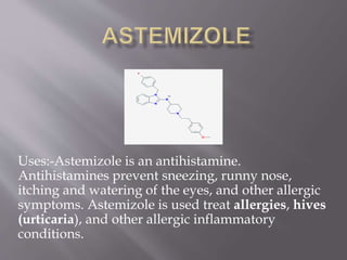 Uses:-Astemizole is an antihistamine.
Antihistamines prevent sneezing, runny nose,
itching and watering of the eyes, and other allergic
symptoms. Astemizole is used treat allergies, hives
(urticaria), and other allergic inflammatory
conditions.
 