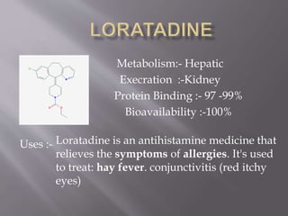 Metabolism:- Hepatic
Execration :-Kidney
Protein Binding :- 97 -99%
Bioavailability :-100%
Uses :- Loratadine is an antihistamine medicine that
relieves the symptoms of allergies. It's used
to treat: hay fever. conjunctivitis (red itchy
eyes)
 