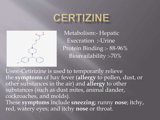 Metabolism:- Hepatic
Execration :-Urine
Protein Binding :- 88-96%
Bioavailability :-70%
Uses:-Cetirizine is used to temporarily relieve
the symptoms of hay fever (allergy to pollen, dust, or
other substances in the air) and allergy to other
substances (such as dust mites, animal dander,
cockroaches, and molds).
These symptoms include sneezing; runny nose; itchy,
red, watery eyes; and itchy nose or throat.
 
