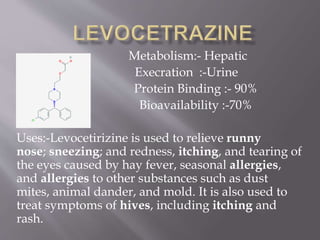 Metabolism:- Hepatic
Execration :-Urine
Protein Binding :- 90%
Bioavailability :-70%
Uses:-Levocetirizine is used to relieve runny
nose; sneezing; and redness, itching, and tearing of
the eyes caused by hay fever, seasonal allergies,
and allergies to other substances such as dust
mites, animal dander, and mold. It is also used to
treat symptoms of hives, including itching and
rash.
 
