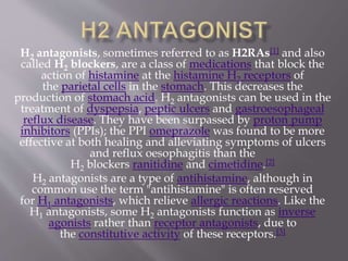 H2 antagonists, sometimes referred to as H2RAs[1] and also
called H2 blockers, are a class of medications that block the
action of histamine at the histamine H2 receptors of
the parietal cells in the stomach. This decreases the
production of stomach acid. H2 antagonists can be used in the
treatment of dyspepsia, peptic ulcers and gastroesophageal
reflux disease. They have been surpassed by proton pump
inhibitors (PPIs); the PPI omeprazole was found to be more
effective at both healing and alleviating symptoms of ulcers
and reflux oesophagitis than the
H2 blockers ranitidine and cimetidine.[2]
H2 antagonists are a type of antihistamine, although in
common use the term "antihistamine" is often reserved
for H1 antagonists, which relieve allergic reactions. Like the
H1 antagonists, some H2 antagonists function as inverse
agonists rather than receptor antagonists, due to
the constitutive activity of these receptors.[3]
 