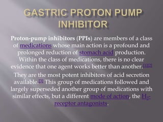 Proton-pump inhibitors (PPIs) are members of a class
of medications whose main action is a profound and
prolonged reduction of stomach acid production.
Within the class of medications, there is no clear
evidence that one agent works better than another.[1][2]
They are the most potent inhibitors of acid secretion
available.[3] This group of medications followed and
largely superseded another group of medications with
similar effects, but a different mode of action, the H2-
receptor antagonists.
 