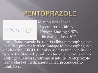 Metabolism:- Liver
Execration :-Kidney
Protein Binding :- 97%
Bioavailability :-80%
Uses:-Pantoprazole is used to allow the esophagus to
heal and prevent further damage to the esophagus in
adults with GERD. It is also used to treat conditions
where the stomach produces too much acid, such as
Zollinger-Ellison syndrome in adults. Pantoprazole
is in a class of medications called proton-pump
inhibitors.
 